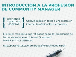 MODERAR
GESTIONAR
CONSTRUIR Comunidades en torno a una marca en
internet (profesionales o empresas).
El primer manifiesto que reflexionó sobre la importancia de
las conversaciones en internet (4 autores):
MANIFIESTO CLUETRAIN.
http://personal.us.es/mbmarquez/textos/cluetrain.pdf
INTRODUCCIÓN A LA PROFESIÓN
DE COMMUNITY MANAGER
 