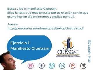 @Joaquin_Niza
Ejercicio 1:
Manifiesto Cluetrain
Busca y lee el manifiesto Cluetrain.
Elige la tesis que más te guste por su relación con lo que
ocurre hoy en día en internet y explica por qué.
Fuente
http://personal.us.es/mbmarquez/textos/cluetrain.pdf
 