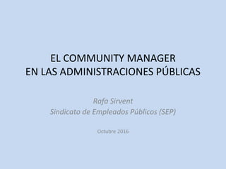 EL COMMUNITY MANAGER
EN LAS ADMINISTRACIONES PÚBLICAS
Rafa Sirvent
Sindicato de Empleados Públicos (SEP)
Octubre 2016
 