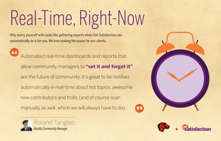 Real-Time, Right-Now
Why worry yourself with tasks like gathering reports when Get Satisfaction can
automatically do it for you. We love making life easier for our clients.



        Automated real-time dashboards and reports that

        allow community managers to “set it and forget it”

        are the future of community. It’s great to be notified

        automatically in real-time about hot topics, awesome

        new contributors and trolls (and of course scan

        manually as well, which we will always have to do).


                 Roland Tanglao
                 Mozilla Community Manager                                       +
 