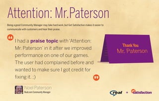 Attention: Mr.Paterson
Being a good Community Manager may take hard work, but Get Satisfaction makes it easier to
communicate with customers and hear their praise.



       I had a praise topic with ‘Attention:
       Mr. Paterson’ in it after we improved
       performance on one of our games.
       The user had complained before and
       wanted to make sure I got credit for
       fixing it. ;)

                Noel Paterson
                Real.com Community Manager                                                   +
 