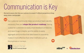 Communication is Key
Why look to anyone other than your customers for answers? A different perspective on things
always shines a clarifying light.
                                                                                                   Map
                                                                                              Road
        Our customer community helps our product team identify

        necessary fixes and shape the product roadmap. Having

        a place for customers to easily share feedback on features

        and report bugs is helpful, and the ability to easily

        aggregate and prioritize that data based on popularity

        makes it more effective than other methods such as

        focus groups or surveys.

                 David Okner
                 NitroPDF Community Manager                                                              +
 