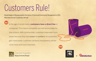 Customers Rule!
Daniel Kaplan of Mojang predicts the future of Social and Community Management in 2011.
What does he see? Customers will rule.



       In the age of social media, customers have a direct line to

       companies. This means companies are held accountable for

       their actions. With communities, customers have even more

       power because they have power in numbers. As customers

       gain more power, customer-company transparency will be-

       come more and more important.



                Daniel Kaplan
                Mojang Community Manager                                                  +
 