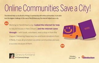 Online Communities Save a City!
The internet helps us do all sorts of things. In partnership with online communities, it can solve
even the biggest challenge. In the case of NerdOrleans.org, the internet helped save a city.



        Working on NerdOrleans.org. I asked the internet for help

        to rebuild houses in New Orleans, and the internet came

        through – with funds, volunteers, even a stop in from the

        Zappos’ Delivering Happiness bus and book donations from

        O’Reilly. It was all promoted via online communities and was

        a success because of them.




                  Ginevra Kirkland
                  W+K Community Manager                                                              +
 