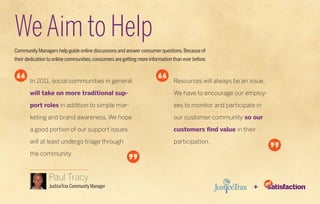 We Aim to Help
Community Managers help guide online discussions and answer consumer questions. Because of
their dedication to online communities, consumers are getting more information than ever before.



       In 2011, social communities in general                                  Resources will always be an issue.

       will take on more traditional sup-                                      We have to encourage our employ-

       port roles in addition to simple mar-                                   ees to monitor and participate in

       keting and brand awareness. We hope                                     our customer community so our

       a good portion of our support issues                                    customers find value in their

       will at least undergo triage through                                    participation.

       the community.



                 Paul Tracy
                 JusticeTrax Community Manager                                                              +
 