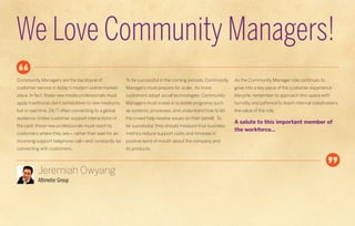 We Love Community Managers!
Community Managers are the backbone of                   To be successful in the coming periods, Community   As the Community Manager role continues to
customer service in today’s modern online market-        Managers must prepare for scale. As more            grow into a key piece of the customer experience
place. In fact, these new media professionals must       customers adopt social technologies, Community      lifecycle, remember to approach this space with
apply traditional client sensibilities to new mediums,   Managers must invest in scalable programs such      humility and patience to teach internal stakeholders
but in real time, 24/7, often connecting to a global     as systems, processes, and understand how to let    the value of the role.
audience. Unlike customer support interactions of        the crowd help resolve issues on their behalf. To
                                                                                                             A salute to this important member of
the past, these new professionals must reach to          be successful, they should measure true business
                                                                                                             the workforce...
customers where they are— rather than wait for an        metrics reduce support costs and increase in
incoming support telephone call—and constantly be        positive word of mouth about the company and
connecting with customers.                               its products.




           Jeremiah Owyang
           Altimeter Group
 