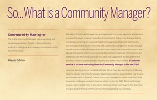So...What is a Community Manager?
Com•mu•ni•ty Man•ag•er                                 The role of Community Manager has quickly evolved from a new age social ambassador,

The online Community Manager role is a growing and     a supporting player, to being conductor of the orchestra. Today more than ever before
                                                       companies are relying on individual customer engagement to cement brand loyalty
developing profession. People in this position are
                                                       and leverage word of mouth marketing, The Community Manager has the daunting but
working to build, grow and manage communities around
                                                       essential responsibility of keeping the various resources of the organization in sync and
a brand or cause.
                                                       playing to the same sheet music, ensuring that customer needs are met, concerns are
                                                       addressed, and their product and service ideas and suggestions are brought into the
Wikipedia Definition                                   process in order to shorten product lifecycles and better map to needs. If customer
                                                       service is the new marketing then the Community Manager is the new CMO.

                                                       Jeremiah Owyang and our friends at Altimeter Group have declared the fourth Monday
                                                       of every January “Community Manager Appreciation Day.” In support of this year’s event,
                                                       we surveyed some of the world’s best community managers to better understand their
                                                       successes, challenges, and what they see on the horizon for 2011. We picked the best
                                                       answers and included them in this report. Our hope is that you’ll laugh a little, learn a lot,
                                                       and give a pat on the back to the community manager(s) at your company.
 
