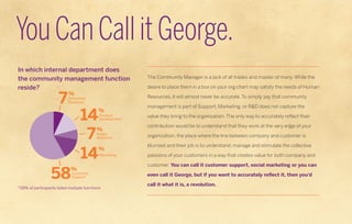 You Can Call it George.
In which internal department does
the community management function                The Community Manager is a jack of all trades and master of many. While the

reside?                                          desire to place them in a box on your org chart may satisfy the needs of Human

                                                 Resources, it will almost never be accurate. To simply say that community

                                                 management is part of Support, Marketing, or R&D does not capture the

                                                 value they bring to the organization. The only way to accurately reflect their

                                                 contribution would be to understand that they work at the very edge of your

                                                 organization, the place where the line between company and customer is

                                                 blurriest and their job is to understand, manage and stimulate the collective

                                                 passions of your customers in a way that creates value for both company and

                                                 customer. You can call it customer support, social marketing or you can

                                                 even call it George, but if you want to accurately reflect it, then you’d

                                                 call it what it is, a revolution.
*28% of participants listed multiple functions
 