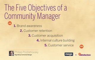 The Five Objectives of a
Community Manager
   1. Brand awareness
           2. Customer retention
                        3. Customer acquisition
                                  4. Internal culture building
                                       5. Customer service

   Philipp Postrehovsky
   Mogo Money Community Manager                                  +
 
