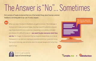 The Answer is “No”... Sometimes
Erin Lariviere of Tungle.me learned that one of the hardest things about hearing customer
feedback is not being able to say “yes” to every request.
                                                                                            “We sincerely appreciate
                                                                                            your suggestion; however...”

       When you open the door to feedback, you get it in droves. The challenge is

       that you can’t make everyone happy. You may have 20 customers request-

       ing a feature and 20 more customers requesting a completely contradic-

       tory feature. It’s difficult to say no - you want to give everyone what they

       ask for. For Tungle, it’s important that we respond respectfully, try to be as

       transparent in our decision making as possible and let our customers know

       that we are listening, even at times when the answer we give isn’t what they

       want to hear.




                 Erin Lariviere
                 Tungle.me Community Manager                                                +
 