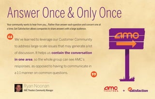 Answer Once & Only Once
Your community wants to hear from you... Rather than answer each question and concern one at
a time, Get Satisfaction allows companies to share answers with a large audience.



       We’ve learned to leverage our Customer Community

       to address large-scale issues that may generate a lot

       of discussion. It helps us contain the conversation

       in one area, so the whole group can see AMC’s

       responses, as opposed to having to communicate in

       a 1:1 manner on common questions.



                 Ryan Noonan
                 AMC Theaters Community Manager                                                +
 