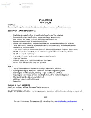 360 West Maple Road
                      Birmingham, MI 48009
                      T 248 203 8000
                      F 248 203 8022




                                                JOB POSTING
                                                  AS OF 4/15/12
JOB TITLE:
Community Manager for national clients (automotive, travel & tourism, professional services).

DESCRIPTION & DAILY RESPONSIBILITIES:

    •   Day-to-day agency/client lead for social media/social networking activities
    •   Produce and manage social content (blog posts, videos, Web chats, etc.)
    •   Post, monitor and engage on behalf of clients on social platforms
    •   Ensure consist messaging across multiple platforms
    •   Identify social extensions for existing communications, marketing and advertising programs
    •   Track, measure and report on Key Performance Indicators and identify recommendations and
        opportunities for improvement
    •   Act as social liaison with larger communications, marketing, product and customer service teams
    •   Identify new audiences and influencers for content opportunities and content syndication
    •   Identify new trends in social space
    •   Oversee growing team of community engagement coordinators
    •   Share best practices
    •   Establish standards for content management and analytics
    •   Mentor junior staff on use of tools and programs

SKILLS
    • Strong familiarity with established and emerging social media platforms
    • Working knowledge of Wordpress, Joomla and content management systems
    • Knowledge of analytics services, including Google Analytics and Omniture
    • Knowledge of social media services, including Radian6, Vitrue and Context Optional
    • Strong writing and verbal communication skills
    • Ability and enjoyment of multi-tasking
    • Leadership

NUMBER OF YEARS EXPERIENCE:
Ideally, the candidate will have 6 + years of digital experience

EDUCATIONAL REQUIREMENTS: 4-year college degree in journalism, public relations, marketing or related field


                                                        EOE

         For more information, please contact Erin Lyons, Recruiter, at elyons@webershandwick.com




                                                                                                          1
 