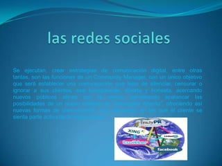 Se ejecutan, crear estrategias de comunicación digital, entre otras
tantas, son las funciones de un Community Manager, con un único objetivo
que será establecer una comunicación que lejos de silenciar, censurar o
ignorar a sus clientes, sea transparente, abierta y honesta, acercando
nuevos públicos afines con la marca; permitiendo apalancar las
posibilidades de un nuevo modelo de “innovación Abierta”, ofreciendo así
nuevas formas de comunicación más relevantes en las que el cliente se
sienta parte activa de la organización”.
 