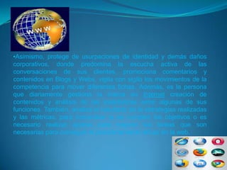 •Asimismo, protege de usurpaciones de identidad y demás daños
corporativos, donde predomina la escucha activa de las
conversaciones de sus clientes, promociona comentarios y
contenidos en Blogs y Webs, vigila con sigilo los movimientos de la
competencia para mover diferentes fichas. Además, es la persona
que diariamente gestiona la marca en Internet creación de
contenidos y análisis de las estadísticas entre algunas de sus
funciones. También, analiza el resultado de la estrategias realizadas
y las métricas, para comprobar si se cumplen los objetivos o es
necesario realizar ajustes para mejorar las tareas que son
necesarias para conseguir el posicionamiento eficaz en la web.
 