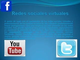 A partir de 1996 con el nacimiento de las redes sociales virtuales y
posteriormente de los medios sociales ha ido cobrando paulatinamente
mayor protagonismo. Que una empresa no esté presente en las redes
sociales, hoy, puede significar una pérdida importante, especialmente
en mantener la atención de sus clientes. Bajo esta necesidad nacieron
los community manager, que tienen como misión, estrujar
Facebook, Twitter YouTube, entre otros, a favor de una empresa o
marca, generar contenidos atractivos y convertir a éstas en páginas
indispensables para los usuarios.
 