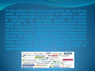En los últimos cinco años el crecimiento del uso de las
redes sociales para anunciarse en Internet y captar
posibles consumidores de nuestro producto mediante
la realización de concursos, juegos, promociones
especiales, etc. ha sido brutal, especialmente desde
2009, hasta el punto de ser casi imprescindible dentro
de una agencia de publicidad o en el departamento de
comunicación de cualquier empresa medianamente
grande. De hecho, cada año la publicidad online sigue
creciendo y creciendo mientras que lo que podríamos
llamar publicidad convencional decae en cuanto a
inversión por su alto coste o poca capacidad de
segmentación poblacional.
 