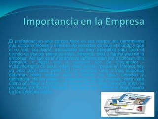El profesional en este campo tiene en sus manos una herramienta
que utilizan millones y millones de personas en todo el mundo y que
a su vez, por ahora, anunciarse es muy asequible para todo el
mundo ya sea por redes sociales, Adwords, blog o página web de la
empresa. Así que es la herramienta perfecta para dar a conocer una
campaña o llegar casi a cualquier tipo de consumidor -
indistintamente de sexo, edad, clase social- porque en Internet hay
un sitio para cada perfil. En un principio, una o dos personas
deberían poder realizar todo el trabajo es decir; creación y
realización de las ideas y seguimiento de las mismas, pero este
último año llegó a Europa -ya que en EEUU llegó hace dos años- la
profesión de Record Manager, que tiene que realizar el seguimiento
de las acciones online.
 