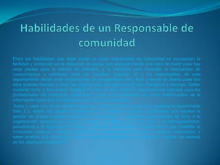 Entre las habilidades que debe contar un buen responsable de comunidad se encuentran la
facilidad y corrección en la redacción de textos, con especial interés a la hora de titular pues hay
unas pautas para la edición de artículos, y la habilidad para fomentar el intercambio de
conocimientos y opiniones entre los usuarios. Además, el o los responsables de este
departamento deben tener conocimiento de programación web, flash y temas de diseño pues son
ellos quienes diseñan y crean las páginas web, las aplicaciones para Facebook y manejan Twitter
moderan foros y Encuentros digitales Por eso es una profesión especialmente indicada para los
profesionales del marketing, publicistas y otros comunicadores, así como profesionales de la
información como son los bibliotecarios y los documentalistas.
Todos y cada uno de los profesionales que hagan parte del equipo que gestiona la denominada
Web 2.0, deben ser aliados estratégicos con cualidades sociales y personales que faculten la
gestión de grupos humanos proactivos, construyendo y moderando comunidades en torno a la
organización, teniendo en cuenta un sistema de diálogo que abra paso a la interoperabilidad,
permitiendo a la organización brindar y compartir información de interés común que posibilite la
innovación continua. Además, debes tener la capacidad para procesar y analizar información, y
saber analizar esa información, para convertirla en acciones que optimicen y mejoren las tácticas
de los objetivos establecidos.
 