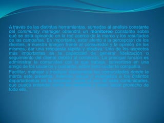 A través de las distintas herramientas, sumadas al análisis constante
del community manager obtendrá un monitoreo constante sobre
qué se está opinando en la red acerca de la marca y los resultados
de las campañas. Es importante, estar atento a la percepción de los
clientes, a nuestra imagen frente al consumidor y la opinión de los
mismos, dar una respuesta rápida y efectiva. Uno de los aspectos
más importantes es la capacidad de generar fidelización o
seguimiento del cliente debido al contenido. La principal función es
administrar la comunidad con la que trabaja, convertirse en una
amigo de los usuarios y cuidarlos, sobre todo cuidar la compañía.
Facilitar, manejar y moderar diariamente las comunidades donde la
marca este presente. Además, educa y evangeliza a los distintos
departamentos en la empresa, sobre el uso de esas comunidades,
que pueda entender como les beneficia y como sacar provecho de
todo ello.
 
