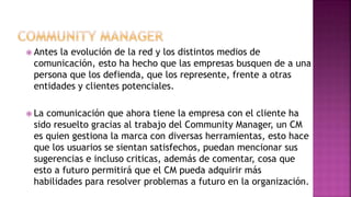 Antes la evolución de la red y los distintos medios de
comunicación, esto ha hecho que las empresas busquen de a una
persona que los defienda, que los represente, frente a otras
entidades y clientes potenciales.
 La comunicación que ahora tiene la empresa con el cliente ha
sido resuelto gracias al trabajo del Community Manager, un CM
es quien gestiona la marca con diversas herramientas, esto hace
que los usuarios se sientan satisfechos, puedan mencionar sus
sugerencias e incluso criticas, además de comentar, cosa que
esto a futuro permitirá que el CM pueda adquirir más
habilidades para resolver problemas a futuro en la organización.
 