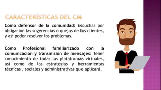 Como defensor de la comunidad: Escuchar por
obligación las sugerencias o quejas de los clientes,
y así poder resolver los problemas.
Como Profesional familiarizado con la
comunicación y transmisión de mensajes: Tener
conocimiento de todas las plataformas virtuales,
así como de las estrategias y herramientas
técnicas , sociales y administrativas que aplicará.
 