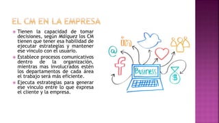  Tienen la capacidad de tomar
decisiones, según Máiquez los CM
tienen que tener esa habilidad de
ejecutar estrategias y mantener
ese vinculo con el usuario.
 Establece procesos comunicativos
dentro de la organización,
mientras mas involucrados estén
los departamentos de cada área
el trabajo será más eficiente.
 Ejecuta estrategias para generar
ese vinculo entre lo que expresa
el cliente y la empresa.
 