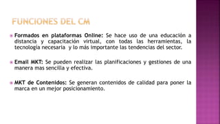  Formados en plataformas Online: Se hace uso de una educación a
distancia y capacitación virtual, con todas las herramientas, la
tecnología necesaria y lo más importante las tendencias del sector.
 Email MKT: Se pueden realizar las planificaciones y gestiones de una
manera mas sencilla y efectiva.
 MKT de Contenidos: Se generan contenidos de calidad para poner la
marca en un mejor posicionamiento.
 