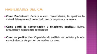  Como Profesional: Genera nuevas comunidades, lo apasiona lo
virtual /siempre está conectado con la empresa y la marca.
 Como perfil de comunicación y relaciones públicas: Buena
redacción y experiencia reconocida
 Como cargo directivo: Capacidad de análisis, es un líder y brinda
conocimientos de gestión de medios sociales.
 