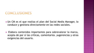  Un CM es el que realiza el plan del Social Media Manager, lo
conduce y gestiona directamente en las redes sociales.
 Elabora contenidos importantes para sobrevalorar la marca,
acepta de por sí las críticas, comentarios ,sugerencias y otras
exigencias del usuario.
 