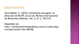Silva Robles, C. (2012): Community managers: la
dirección de RR.PP. en la red. Revista Internacional
de Relaciones Públicas, Vol. II, Nº 3, 193-216.
Disponible en:
http://revistarelacionespublicas.uma.es/index.php/
revrrpp/article/view/88/68
 