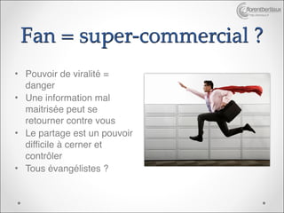 http://bertiaux.fr




 Fan = super-commercial ?
• Pouvoir de viralité =
  danger
• Une information mal
  maitrisée peut se
  retourner contre vous
• Le partage est un pouvoir
  difficile à cerner et
  contrôler
• Tous évangélistes ?
 