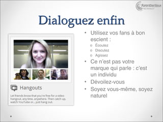 http://bertiaux.fr




Dialoguez enfin
        • Utilisez vos fans à bon
          escient :
          o Écoutez
          o Discutez
          o Agissez
        • Ce n’est pas votre
          marque qui parle : c’est
          un individu
        • Dévoilez-vous
        • Soyez vous-même, soyez
          naturel
 