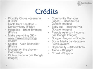 http://bertiaux.fr




                       Crédits
• Picadilly Circus – jserranu   • Community Manager
  (Flickr)
                       (logos) – Inconnu (via
• Uncle Sam Faceless –            Google Images)
  DonkeyHotey (Flickr)
         • Baby suit – Inconnu (via
• Helpdesk – Bram Timmers         Google Images)
  (Flickr)
                     • Parodie Astérix – Inconnu
• Make everything OK –            (via Google Images)
  www.make-everything-          • Google Hangout – Google
  ok.com
                       • Social Media Landscape –
• Soldes – Alain Bachellier       Fred Cavazza
  (Flickr)
                     • Opportunity – iStockPhoto
• Monster on the phone -        • Alone – Blogspot
  Gettyimage 
                  • Crowd - Blogspot
• Cible – Inconnu (via Google
  Images)
 