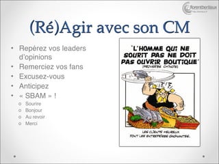 http://bertiaux.fr




       (Ré)Agir avec son CM
• Repérez vos leaders
  d’opinions
• Remerciez vos fans
• Excusez-vous
• Anticipez
• « SBAM » !
  o   Sourire
  o   Bonjour
  o   Au revoir
  o   Merci
 