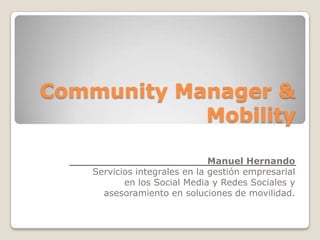 Community Manager &
            Mobility

                               Manuel Hernando
    Servicios integrales en la gestión empresarial
           en los Social Media y Redes Sociales y
      asesoramiento en soluciones de movilidad.
 