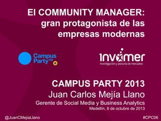 El COMMUNITY MANAGER:
gran protagonista de las
empresas modernas

CAMPUS PARTY 2013
Juan Carlos Mejía Llano
Gerente de Social Media y Business Analytics
Medellín, 8 de octubre de 2013
@JuanCMejiaLlano

#CPC06

 
