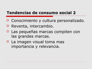 Tendencias de consumo social 2Tendencias de consumo social 2
 Conocimiento y cultura personalizado.
 Reventa, intercambio.
 Las pequeñas marcas compiten con
las grandes marcas.
 La imagen visual toma mas
importancia y relevancia.
 