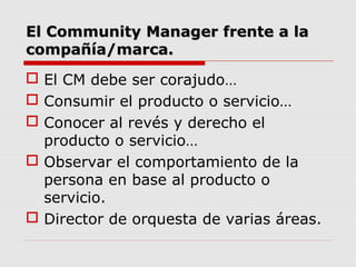 El Community Manager frente a la
compañía/marca.
 El CM debe ser corajudo…
 Consumir el producto o servicio…
 Conocer a...