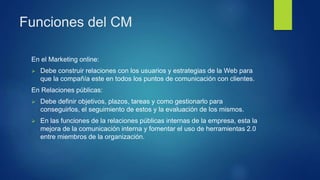 Funciones del CM
En el Marketing online:
 Debe construir relaciones con los usuarios y estrategias de la Web para
que la ...