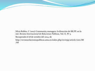 Silvia Robles, C (2012) Community managers: la dirección de RR.PP. en la 
red. Revista Internacional de Relaciones Públicas, Vol. II, Nº 3. 
Recuperado el 18 de octubre del 2014, de 
http://revistarelacionespublicas.uma.es/index.php/revrrpp/article/view/88 
/68 
