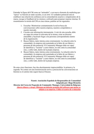Entender la figura del CM como un “animador”, o un nuevo elemento de marketing que
“ejerce” su función en redes sociales, es un error. El verdadero potencial está en
establecer una relación de confianza con la comunidad de usuarios o simpatizantes de la
marca, recoger el feedback de los mismos y utilizarlo para proponer mejoras internas. Si
resumiéramos la misión del CM en cinco tareas, podrían ser las siguientes:
1. Escuchar. Monitorizar constantemente la red en busca de
conversaciones sobre nuestra empresa, nuestros competidores o
nuestro mercado.
2. Circular esta información internamente. A raíz de esta escucha, debe
ser capaz de extraer lo relevante de la misma, crear un discurso
entendible y hacérselo llegar a las personas correspondientes dentro
de la organización.
3. Buscar líderes, tanto interna como externamente. La relación entre la
comunidad y la empresa está sustentada en la labor de sus líderes y
personas de alto potencial. El Community Manager debe ser capaz
de identificar y “reclutar” a estos líderes, no sólo entre la comunidad
sino, y sobre todo, dentro de la propia empresa.
4. Buscar líderes, tanto interna como externamente. La relación entre la
comunidad y la empresa está sustentada en la labor de sus líderes y
personas de alto potencial. El Community Manager debe ser capaz
de identificar y “reclutar” a estos líderes, no sólo entre la comunidad
sino, y sobre todo, dentro de la propia empresa.
De estas cinco funciones, hay dos absolutamente imprescindibles: la primera y la
segunda. No contar con una monitorización activa y precisa de las conversaciones en
Internet es el camino más seguro hacia el fracaso.
Fuente: Asociación Española de Responsables de Comunidad
Adaptado por: Hugo Brunetta
Director del Curso de Posgrado de Community Manager, Universidad de Belgrano
Ahorre dinero y riesgo. Obtenga un informe gratuito del software que mejor se
adapta a su empresa. Utilice el centro de evaluación
 