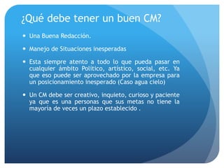 ¿Qué debe tener un buen CM?
 Una Buena Redacción.
 Manejo de Situaciones inesperadas
 Esta siempre atento a todo lo que pueda pasar en
cualquier ámbito Político, artístico, social, etc. Ya
que eso puede ser aprovechado por la empresa para
un posicionamiento inesperado (Caso agua cielo)
 Un CM debe ser creativo, inquieto, curioso y paciente
ya que es una personas que sus metas no tiene la
mayoría de veces un plazo establecido .
 