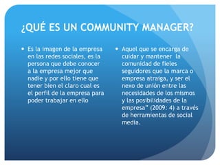 ¿QUÉ ES UN COMMUNITY MANAGER?
 Es la imagen de la empresa
en las redes sociales, es la
persona que debe conocer
a la empresa mejor que
nadie y por ello tiene que
tener bien el claro cual es
el perfil de la empresa para
poder trabajar en ello
 Aquel que se encarga de
cuidar y mantener la
comunidad de fieles
seguidores que la marca o
empresa atraiga, y ser el
nexo de unión entre las
necesidades de los mismos
y las posibilidades de la
empresa” (2009: 4) a través
de herramientas de social
media.
 