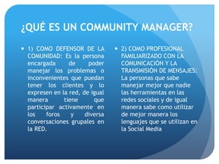 ¿QUÉ ES UN COMMUNITY MANAGER?
 1) COMO DEFENSOR DE LA
COMUNIDAD: Es la persona
encargada de poder
manejar los problemas o
inconvenientes que puedan
tener los clientes y lo
expresen en la red, de igual
manera tiene que
participar activamente en
los foros y diversa
conversaciones grupales en
la RED.
 2) COMO PROFESIONAL
FAMILIARIZADO CON LA
COMUNICACIÓN Y LA
TRANSMISIÓN DE MENSAJES:
La personas que sabe
manejar mejor que nadie
las herramientas en las
redes sociales y de igual
manera sabe como utilizar
de mejor manera los
lenguajes que se utilizan en
la Social Media
 