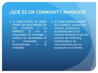 ¿QUÉ ES UN COMMUNITY MANAGER?
 3) COMO PUNTO DE UNIÓN
ENTRE LAS NECESIDADES DE
LOS CLIENTES Y LA
EMPRESA: El Cm es
responsable de investigar y
analizar las necesidades de
la comunidad y
presentárselas a la
compañía
 4) COMO EVANGELIZADOR
DE LA MARCA: promociona
eventos, productos y
actualizaciones a los
clientes mediante el uso de
técnicas de marketing
tradicionales y las
conversaciones que se
produzcan en el medio.
 