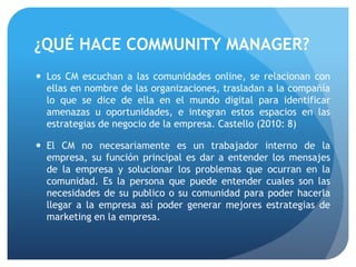  Los CM escuchan a las comunidades online, se relacionan con
ellas en nombre de las organizaciones, trasladan a la compañía
lo que se dice de ella en el mundo digital para identificar
amenazas u oportunidades, e integran estos espacios en las
estrategias de negocio de la empresa. Castello (2010: 8)
 El CM no necesariamente es un trabajador interno de la
empresa, su función principal es dar a entender los mensajes
de la empresa y solucionar los problemas que ocurran en la
comunidad. Es la persona que puede entender cuales son las
necesidades de su publico o su comunidad para poder hacerla
llegar a la empresa así poder generar mejores estrategias de
marketing en la empresa.
¿QUÉ HACE COMMUNITY MANAGER?
 