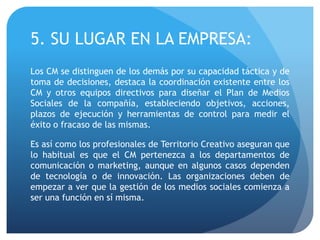 5. SU LUGAR EN LA EMPRESA:
Los CM se distinguen de los demás por su capacidad táctica y de
toma de decisiones, destaca la coordinación existente entre los
CM y otros equipos directivos para diseñar el Plan de Medios
Sociales de la compañía, estableciendo objetivos, acciones,
plazos de ejecución y herramientas de control para medir el
éxito o fracaso de las mismas.
Es así como los profesionales de Territorio Creativo aseguran que
lo habitual es que el CM pertenezca a los departamentos de
comunicación o marketing, aunque en algunos casos dependen
de tecnología o de innovación. Las organizaciones deben de
empezar a ver que la gestión de los medios sociales comienza a
ser una función en sí misma.
 