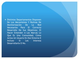  Distintos Departamentos Disponen
De Los Mecanismos Y Rutinas De
Monitorización De La Red
Necesarios Para El Correcto
Desarrollo De Sus Objetivos; El
Hacer Entender A Las Marcas Lo
Que Es Una Comunidad, Cómo
Actúa Un Usuario En Ese Entorno E
Incluso Si Les Interesa
Desarrollarla O No.
 