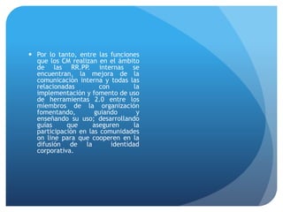  Por lo tanto, entre las funciones
que los CM realizan en el ámbito
de las RR.PP. internas se
encuentran, la mejora de la
comunicación interna y todas las
relacionadas con la
implementación y fomento de uso
de herramientas 2.0 entre los
miembros de la organización
fomentando, guiando y
enseñando su uso; desarrollando
guías que aseguren la
participación en las comunidades
on line para que cooperen en la
difusión de la identidad
corporativa.
 