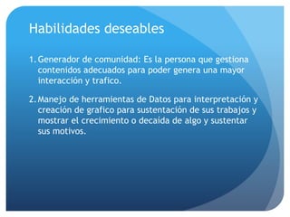 Habilidades deseables
1.Generador de comunidad: Es la persona que gestiona
contenidos adecuados para poder genera una mayor
interacción y trafico.
2.Manejo de herramientas de Datos para interpretación y
creación de grafico para sustentación de sus trabajos y
mostrar el crecimiento o decaída de algo y sustentar
sus motivos.
 